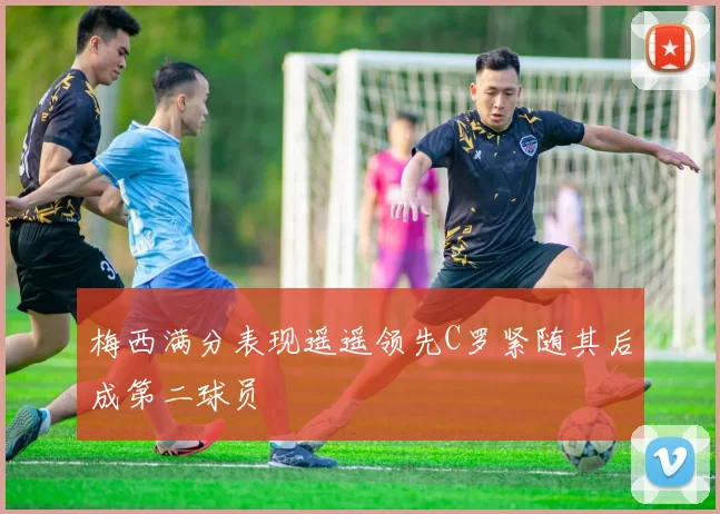 梅西满分表现遥遥领先C罗紧随其后成第二球员