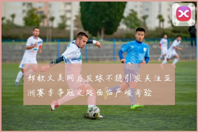 郑钦文美网后发球不稳引发关注亚洲赛季争冠之路面临严峻考验