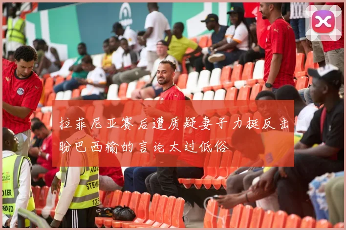 拉菲尼亚赛后遭质疑妻子力挺反击盼巴西输的言论太过低俗
