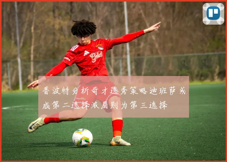 香波特分析奇才选秀策略迪班萨或成第二选择浓眉则为第三选择