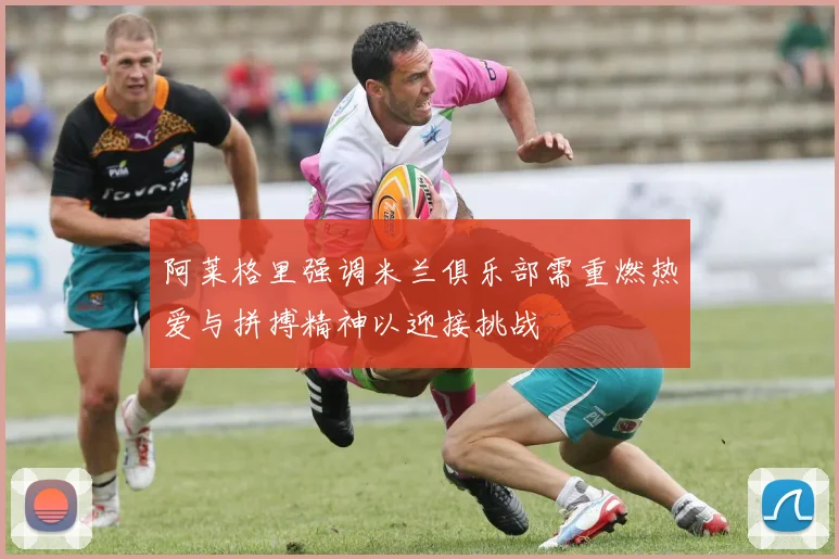 阿莱格里强调米兰俱乐部需重燃热爱与拼搏精神以迎接挑战