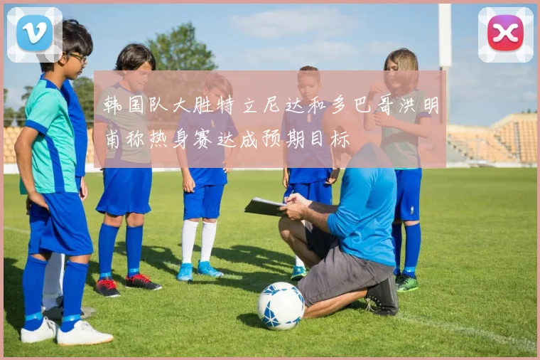 韩国队大胜特立尼达和多巴哥洪明甫称热身赛达成预期目标