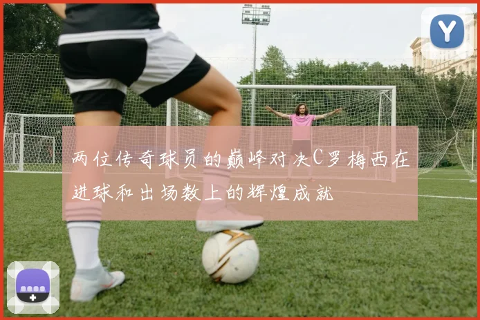 两位传奇球员的巅峰对决C罗梅西在进球和出场数上的辉煌成就