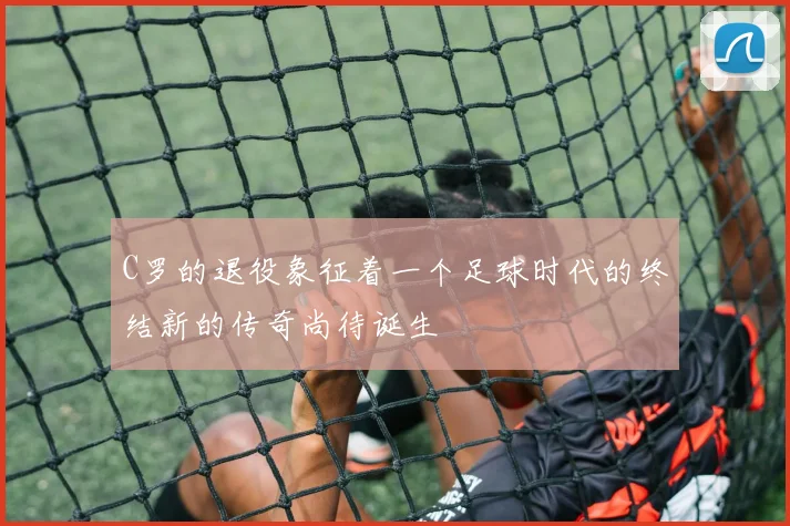 C罗的退役象征着一个足球时代的终结新的传奇尚待诞生