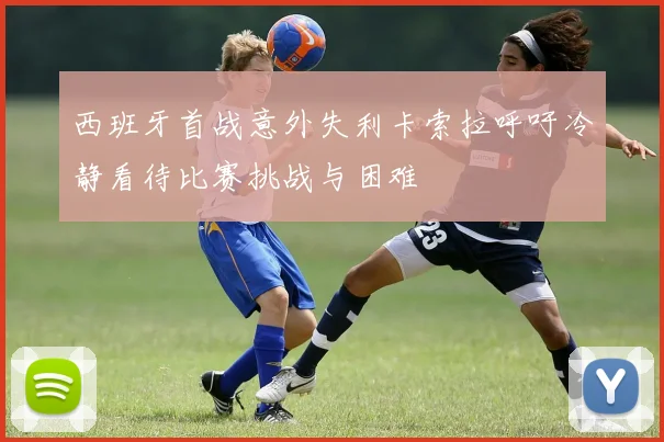 西班牙首战意外失利卡索拉呼吁冷静看待比赛挑战与困难