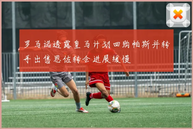 罗马诺透露皇马计划回购帕斯并转手出售恩佐转会进展缓慢