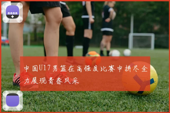 中国U17男篮在高强度比赛中拼尽全力展现青春风采