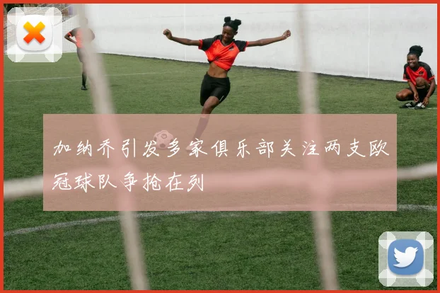 加纳乔引发多家俱乐部关注两支欧冠球队争抢在列