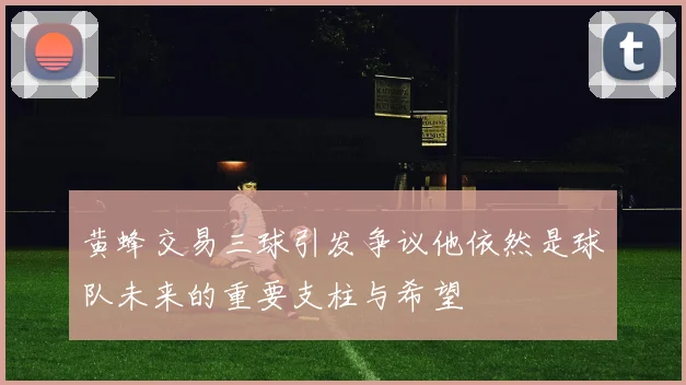 黄蜂交易三球引发争议他依然是球队未来的重要支柱与希望