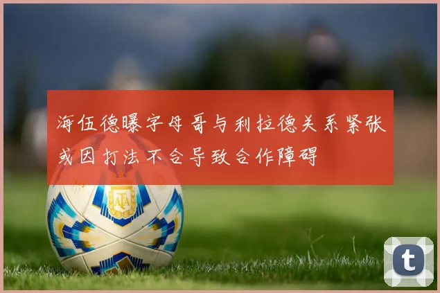 海伍德曝字母哥与利拉德关系紧张或因打法不合导致合作障碍