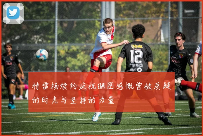 特雷杨续约庆祝晒图感慨曾被质疑的时光与坚持的力量
