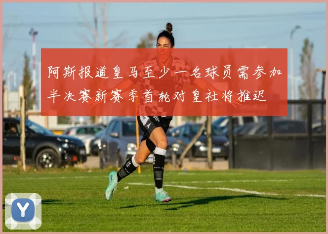 阿斯报道皇马至少一名球员需参加半决赛新赛季首轮对皇社将推迟