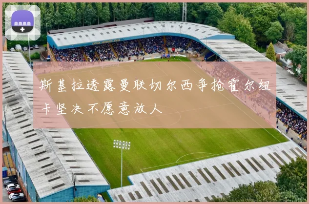 斯基拉透露曼联切尔西争抢霍尔纽卡坚决不愿意放人