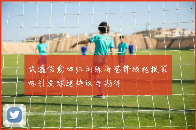 武磊伤愈回归训练海港锋线轮换策略引发球迷热议与期待