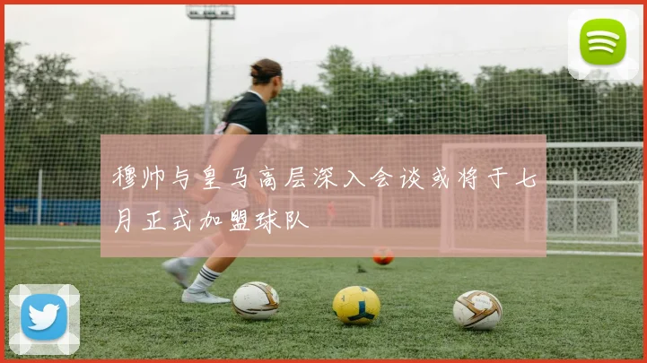穆帅与皇马高层深入会谈或将于七月正式加盟球队