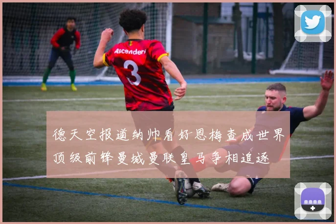 德天空报道纳帅看好恩梅查成世界顶级前锋曼城曼联皇马争相追逐