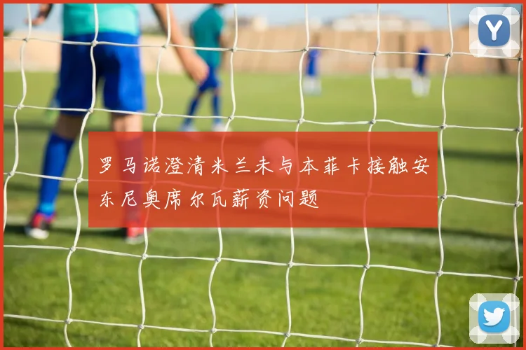 罗马诺澄清米兰未与本菲卡接触安东尼奥席尔瓦薪资问题