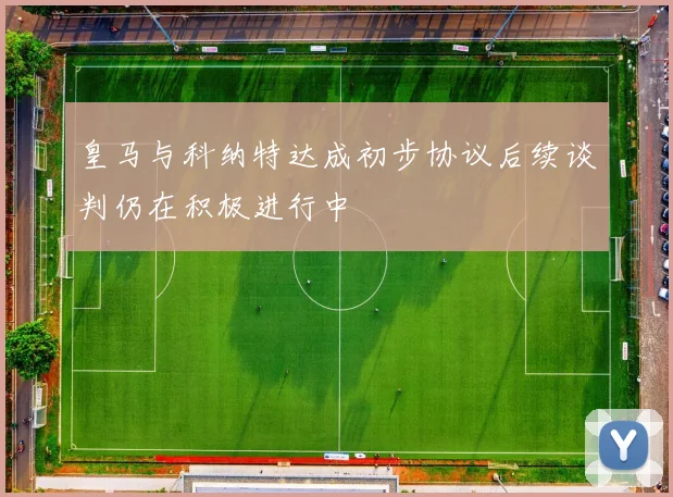 皇马与科纳特达成初步协议后续谈判仍在积极进行中