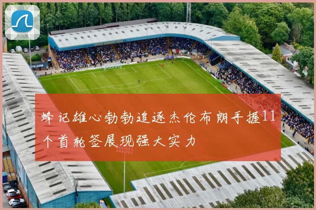 蜂记雄心勃勃追逐杰伦布朗手握11个首轮签展现强大实力